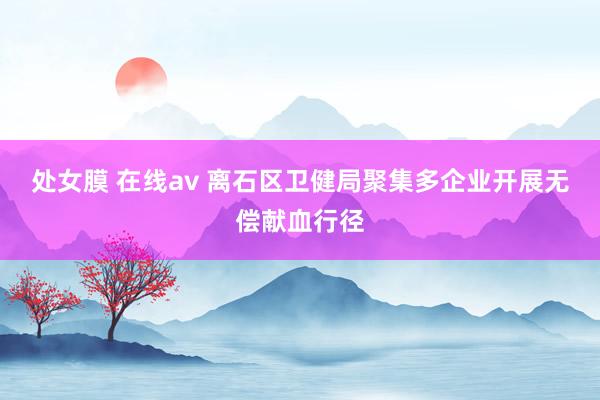 处女膜 在线av 离石区卫健局聚集多企业开展无偿献血行径