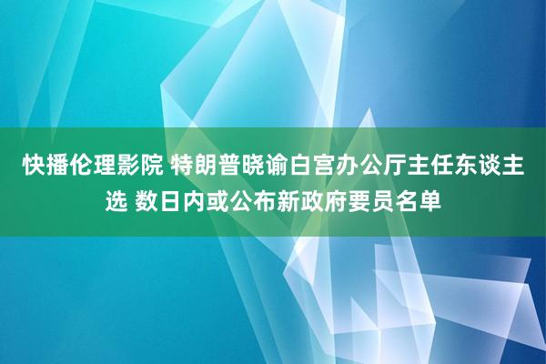 快播伦理影院 特朗普晓谕白宫办公厅主任东谈主选 数日内或公布新政府要员名单