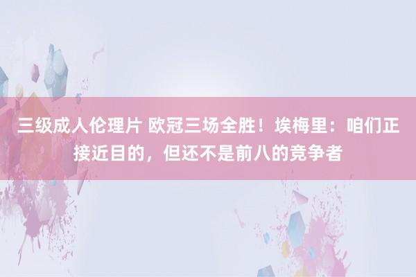 三级成人伦理片 欧冠三场全胜！埃梅里：咱们正接近目的，但还不是前八的竞争者