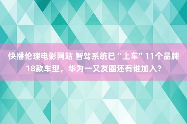 快播伦理电影网站 智驾系统已“上车”11个品牌18款车型，华为一又友圈还有谁加入？