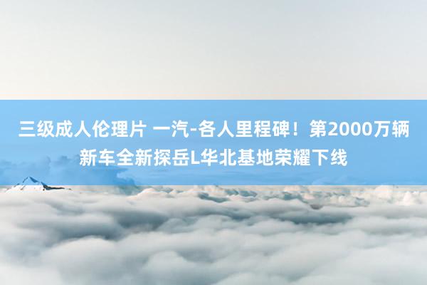 三级成人伦理片 一汽-各人里程碑！第2000万辆新车全新探岳L华北基地荣耀下线