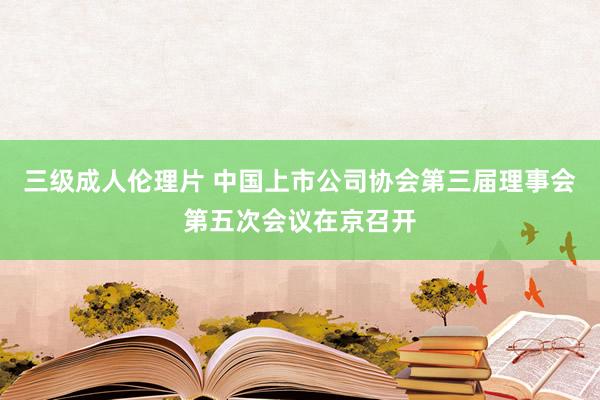 三级成人伦理片 中国上市公司协会第三届理事会第五次会议在京召开