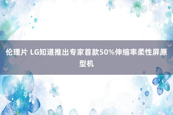 伦理片 LG知道推出专家首款50%伸缩率柔性屏原型机