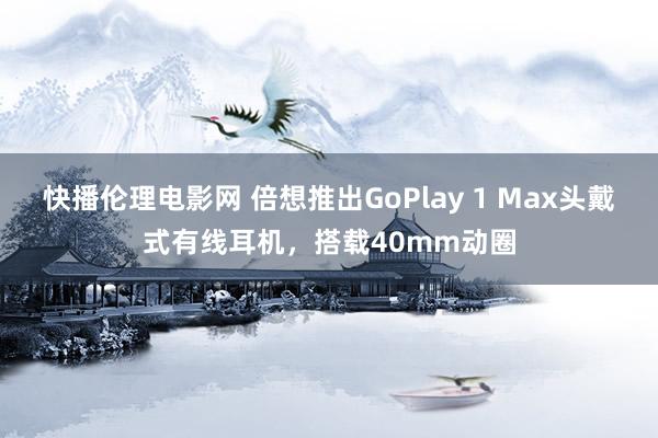 快播伦理电影网 倍想推出GoPlay 1 Max头戴式有线耳机，搭载40mm动圈