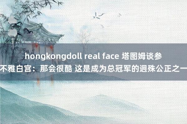 hongkongdoll real face 塔图姆谈参不雅白宫：那会很酷 这是成为总冠军的迥殊公正之一