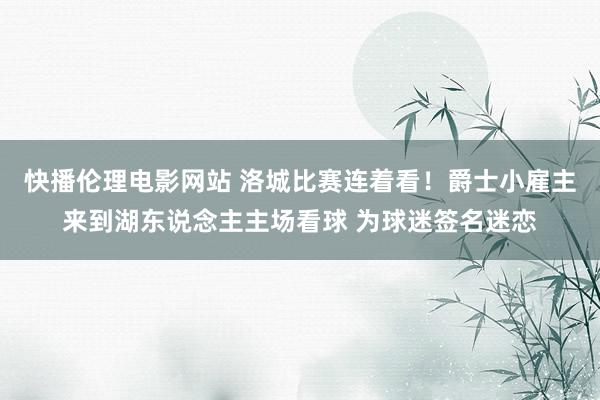 快播伦理电影网站 洛城比赛连着看！爵士小雇主来到湖东说念主主场看球 为球迷签名迷恋