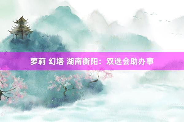 萝莉 幻塔 湖南衡阳：双选会助办事