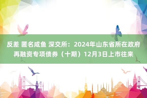 反差 匿名咸鱼 深交所：2024年山东省所在政府再融资专项债券（十期）12月3日上市往来