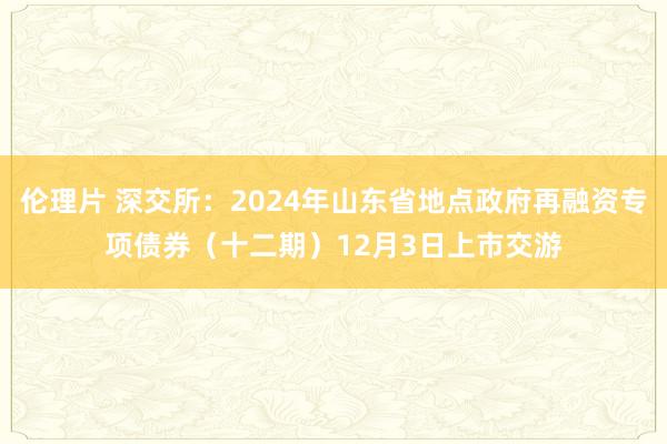 伦理片 深交所：2024年山东省地点政府再融资专项债券（十二期）12月3日上市交游