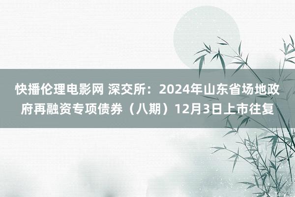 快播伦理电影网 深交所：2024年山东省场地政府再融资专项债券（八期）12月3日上市往复