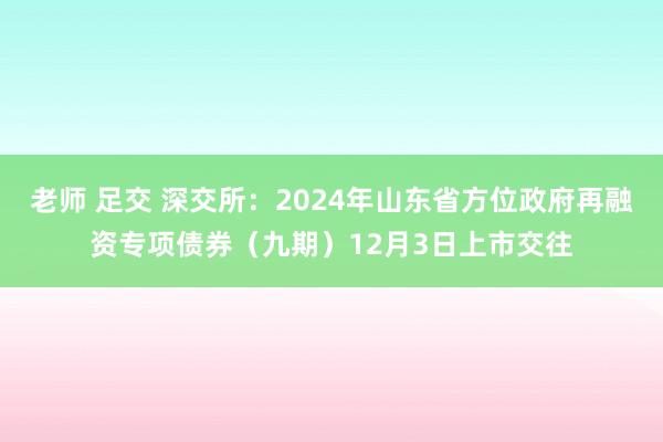 老师 足交 深交所：2024年山东省方位政府再融资专项债券（九期）12月3日上市交往