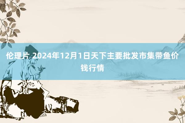 伦理片 2024年12月1日天下主要批发市集带鱼价钱行情