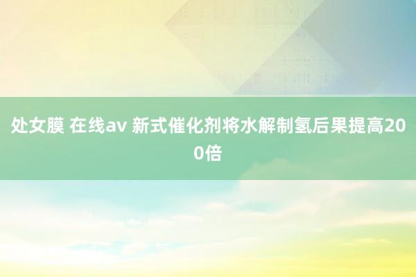 处女膜 在线av 新式催化剂将水解制氢后果提高200倍