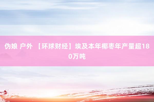 伪娘 户外 【环球财经】埃及本年椰枣年产量超180万吨