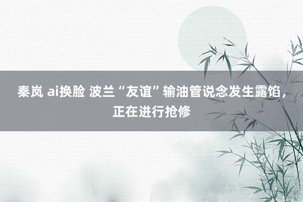 秦岚 ai换脸 波兰“友谊”输油管说念发生露馅，正在进行抢修