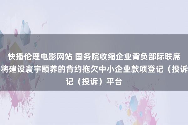 快播伦理电影网站 国务院收缩企业背负部际联席会议：将建设寰宇颐养的背约拖欠中小企业款项登记（投诉）平台