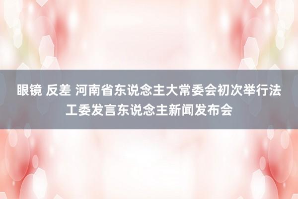 眼镜 反差 河南省东说念主大常委会初次举行法工委发言东说念主新闻发布会