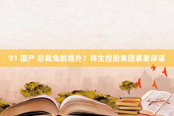 91 国产 总裁兔脱境外？祥生控股集团紧要辟谣