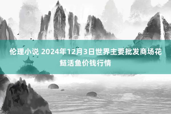 伦理小说 2024年12月3日世界主要批发商场花鲢活鱼价钱行情