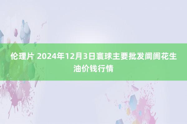 伦理片 2024年12月3日寰球主要批发阛阓花生油价钱行情