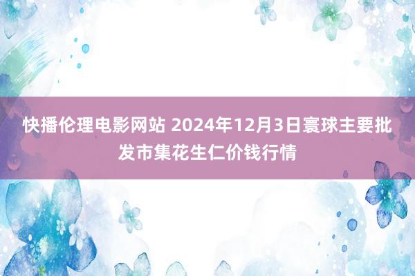 快播伦理电影网站 2024年12月3日寰球主要批发市集花生仁价钱行情