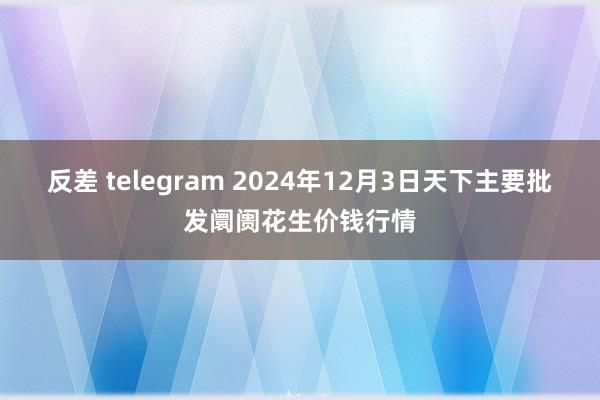 反差 telegram 2024年12月3日天下主要批发阛阓花生价钱行情