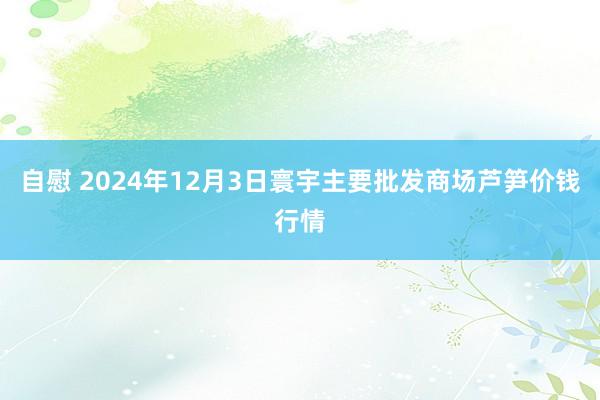 自慰 2024年12月3日寰宇主要批发商场芦笋价钱行情