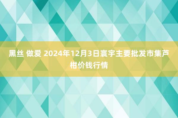 黑丝 做爱 2024年12月3日寰宇主要批发市集芦柑价钱行情