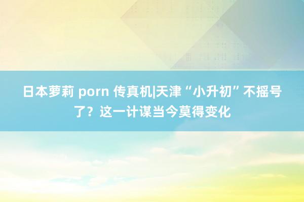 日本萝莉 porn 传真机|天津“小升初”不摇号了？这一计谋当今莫得变化