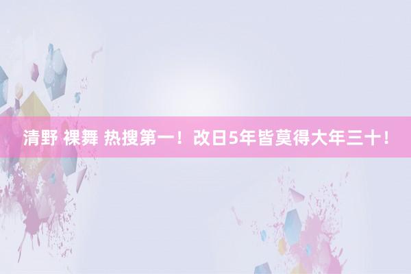 清野 裸舞 热搜第一！改日5年皆莫得大年三十！