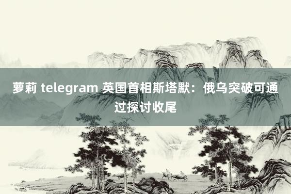 萝莉 telegram 英国首相斯塔默：俄乌突破可通过探讨收尾