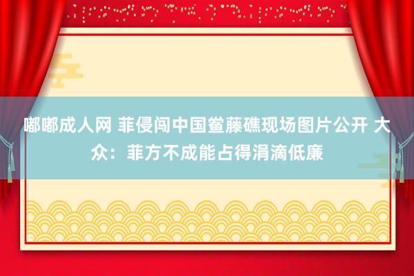 嘟嘟成人网 菲侵闯中国鲎藤礁现场图片公开 大众：菲方不成能占得涓滴低廉