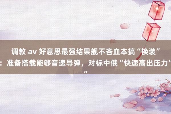 调教 av 好意思最强结果舰不吝血本搞“换装”：准备搭载能够音速导弹，对标中俄“快速高出压力”