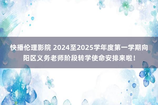 快播伦理影院 2024至2025学年度第一学期向阳区义务老师阶段转学使命安排来啦！