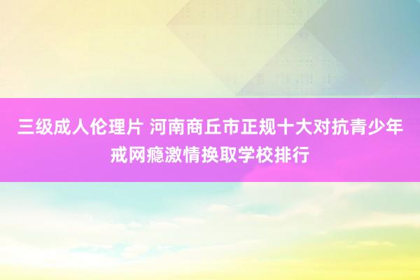 三级成人伦理片 河南商丘市正规十大对抗青少年戒网瘾激情换取学校排行