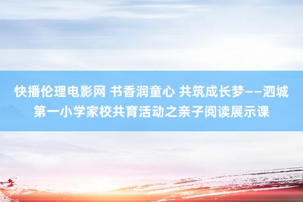 快播伦理电影网 书香润童心 共筑成长梦——泗城第一小学家校共育活动之亲子阅读展示课