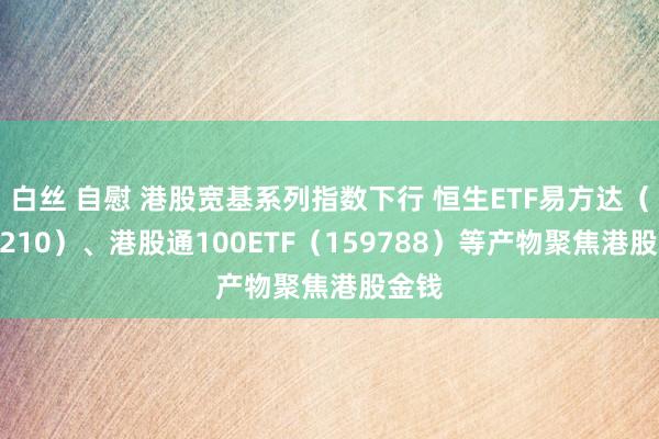 白丝 自慰 港股宽基系列指数下行 恒生ETF易方达（513210）、港股通100ETF（159788）等产物聚焦港股金钱