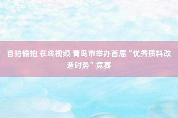 自拍偷拍 在线视频 青岛市举办首届“优秀质料改造时势”竞赛