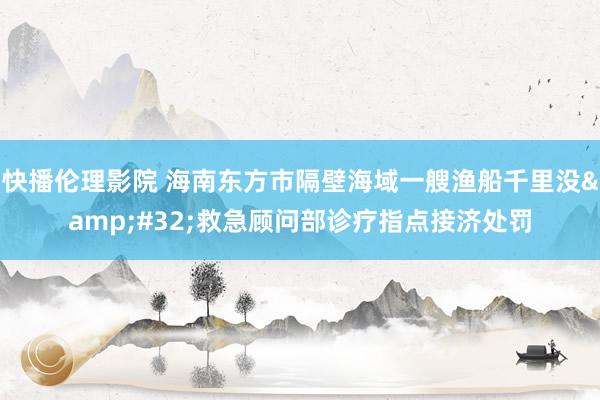 快播伦理影院 海南东方市隔壁海域一艘渔船千里没&#32;救急顾问部诊疗指点接济处罚