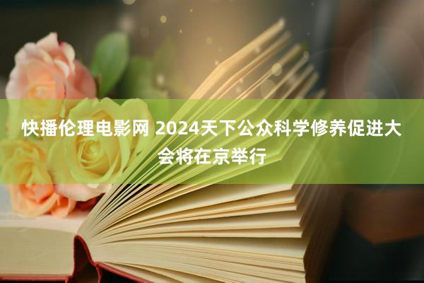 快播伦理电影网 2024天下公众科学修养促进大会将在京举行