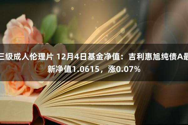 三级成人伦理片 12月4日基金净值：吉利惠旭纯债A最新净值1.0615，涨0.07%