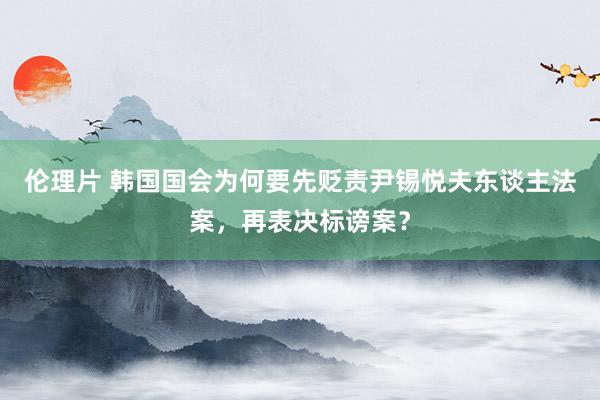 伦理片 韩国国会为何要先贬责尹锡悦夫东谈主法案，再表决标谤案？