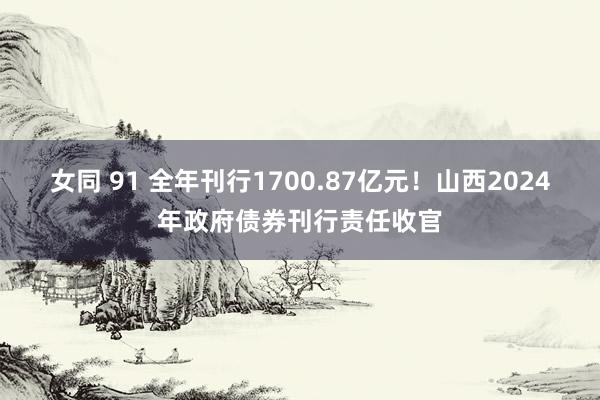 女同 91 全年刊行1700.87亿元！山西2024年政府债券刊行责任收官