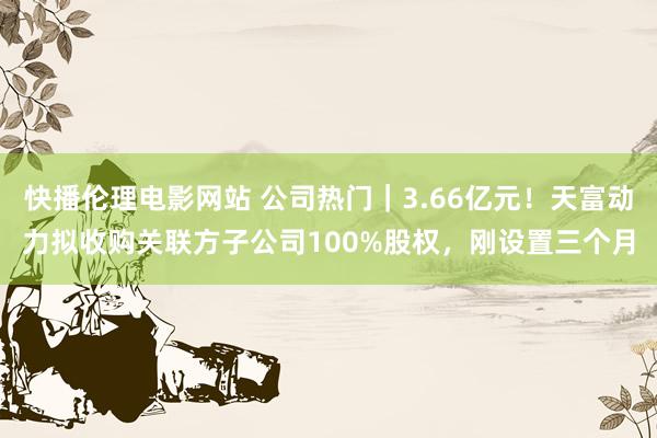 快播伦理电影网站 公司热门｜3.66亿元！天富动力拟收购关联方子公司100%股权，刚设置三个月