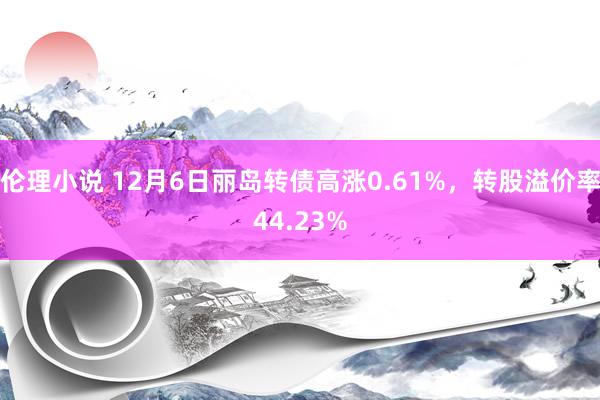 伦理小说 12月6日丽岛转债高涨0.61%，转股溢价率44.23%