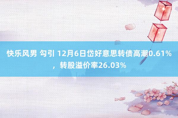 快乐风男 勾引 12月6日岱好意思转债高潮0.61%，转股溢价率26.03%