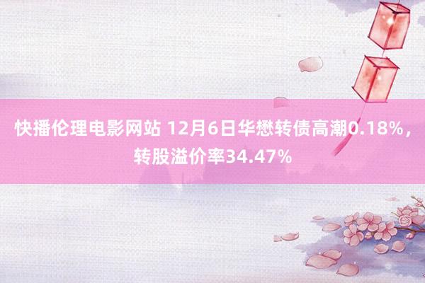 快播伦理电影网站 12月6日华懋转债高潮0.18%，转股溢价率34.47%