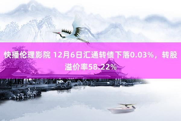 快播伦理影院 12月6日汇通转债下落0.03%，转股溢价率58.22%