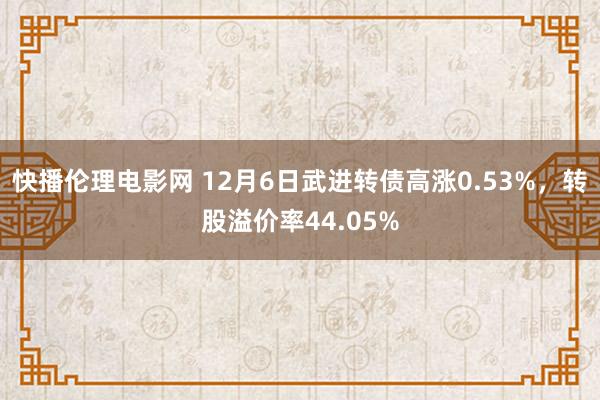 快播伦理电影网 12月6日武进转债高涨0.53%，转股溢价率44.05%