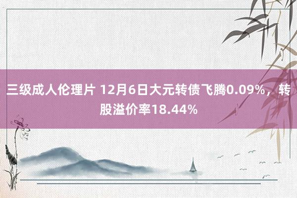 三级成人伦理片 12月6日大元转债飞腾0.09%，转股溢价率18.44%